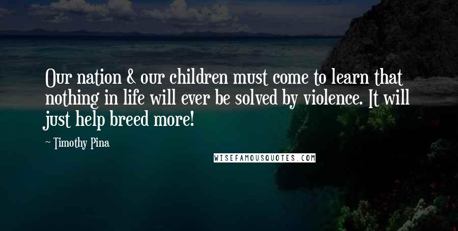 Timothy Pina Quotes: Our nation & our children must come to learn that nothing in life will ever be solved by violence. It will just help breed more!