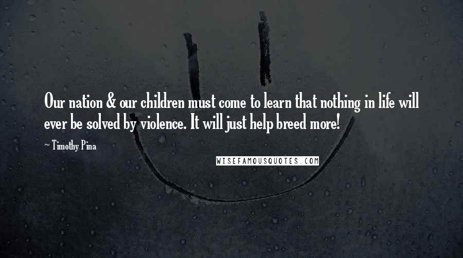 Timothy Pina Quotes: Our nation & our children must come to learn that nothing in life will ever be solved by violence. It will just help breed more!