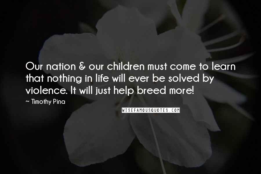 Timothy Pina Quotes: Our nation & our children must come to learn that nothing in life will ever be solved by violence. It will just help breed more!