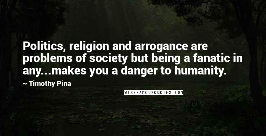Timothy Pina Quotes: Politics, religion and arrogance are problems of society but being a fanatic in any...makes you a danger to humanity.