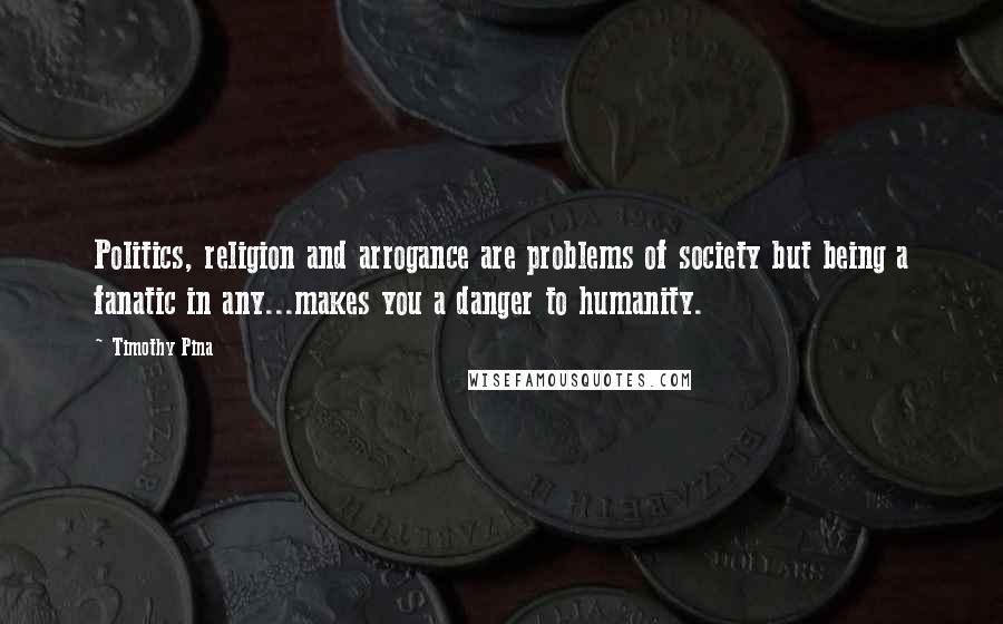 Timothy Pina Quotes: Politics, religion and arrogance are problems of society but being a fanatic in any...makes you a danger to humanity.