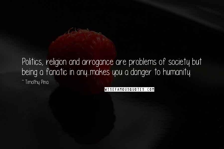 Timothy Pina Quotes: Politics, religion and arrogance are problems of society but being a fanatic in any...makes you a danger to humanity.