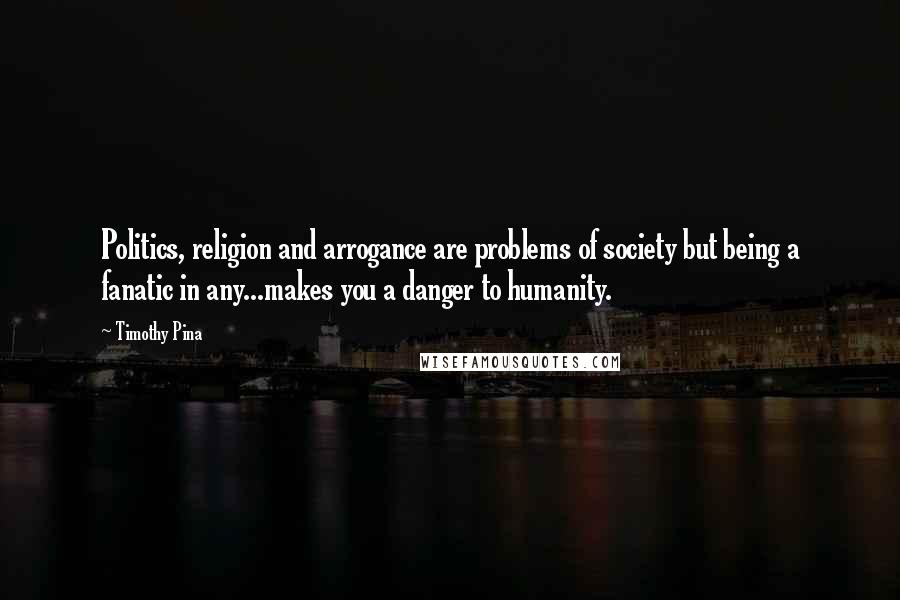 Timothy Pina Quotes: Politics, religion and arrogance are problems of society but being a fanatic in any...makes you a danger to humanity.