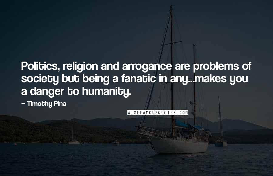 Timothy Pina Quotes: Politics, religion and arrogance are problems of society but being a fanatic in any...makes you a danger to humanity.