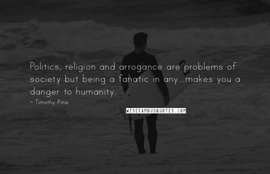 Timothy Pina Quotes: Politics, religion and arrogance are problems of society but being a fanatic in any...makes you a danger to humanity.