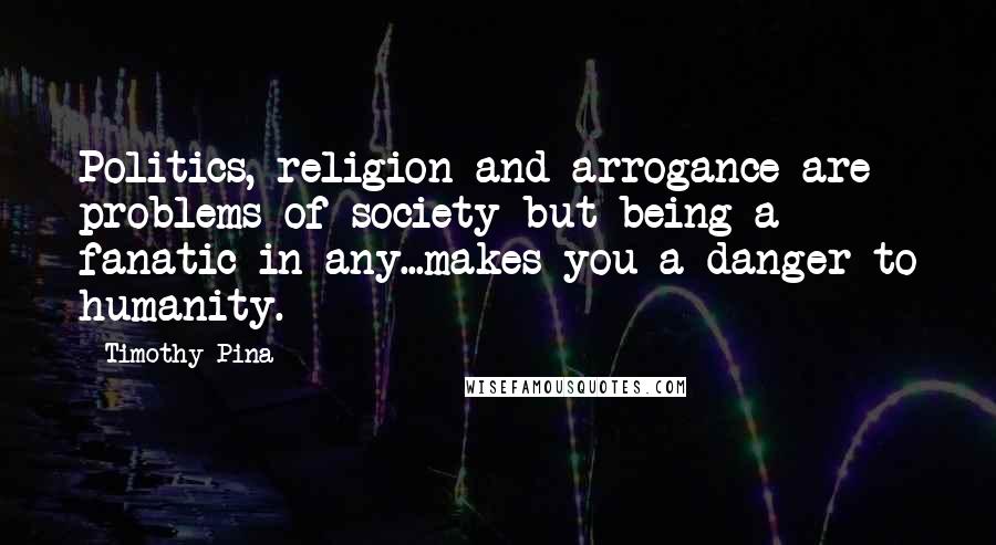 Timothy Pina Quotes: Politics, religion and arrogance are problems of society but being a fanatic in any...makes you a danger to humanity.