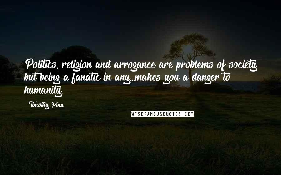 Timothy Pina Quotes: Politics, religion and arrogance are problems of society but being a fanatic in any...makes you a danger to humanity.