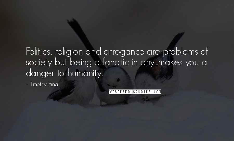Timothy Pina Quotes: Politics, religion and arrogance are problems of society but being a fanatic in any...makes you a danger to humanity.