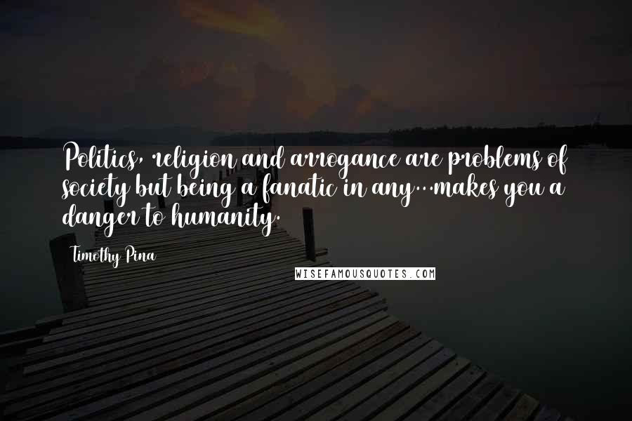 Timothy Pina Quotes: Politics, religion and arrogance are problems of society but being a fanatic in any...makes you a danger to humanity.