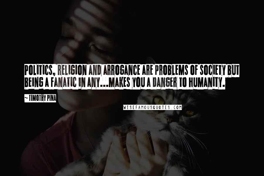 Timothy Pina Quotes: Politics, religion and arrogance are problems of society but being a fanatic in any...makes you a danger to humanity.