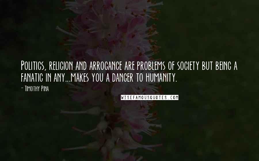 Timothy Pina Quotes: Politics, religion and arrogance are problems of society but being a fanatic in any...makes you a danger to humanity.