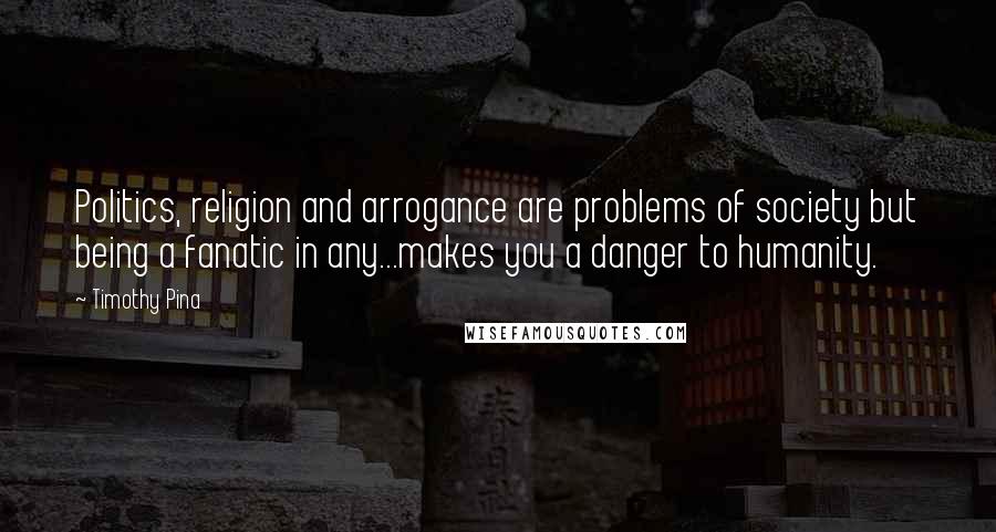 Timothy Pina Quotes: Politics, religion and arrogance are problems of society but being a fanatic in any...makes you a danger to humanity.