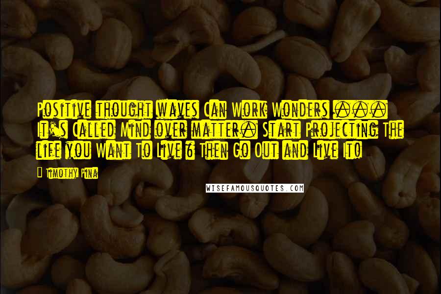 Timothy Pina Quotes: Positive thought waves Can Work Wonders ... It's Called Mind over matter. Start Projecting The life you Want To Live & Then Go Out and Live It!