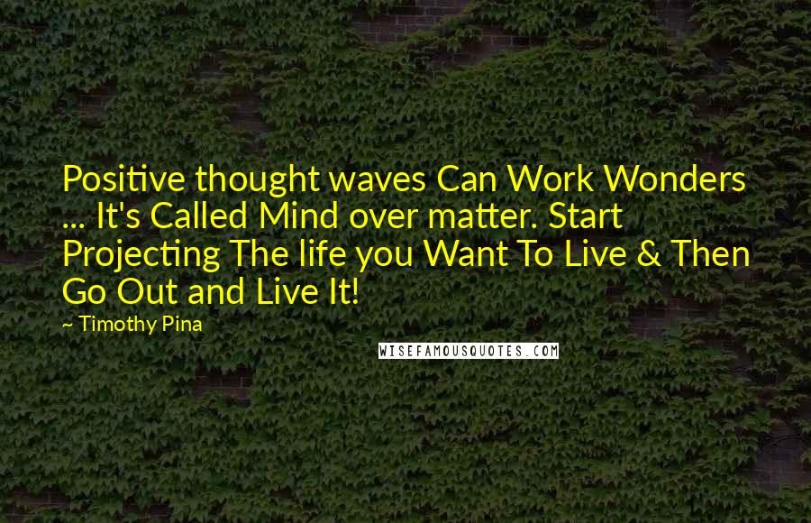 Timothy Pina Quotes: Positive thought waves Can Work Wonders ... It's Called Mind over matter. Start Projecting The life you Want To Live & Then Go Out and Live It!