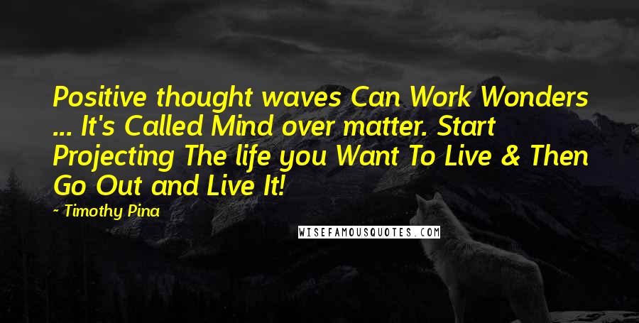 Timothy Pina Quotes: Positive thought waves Can Work Wonders ... It's Called Mind over matter. Start Projecting The life you Want To Live & Then Go Out and Live It!