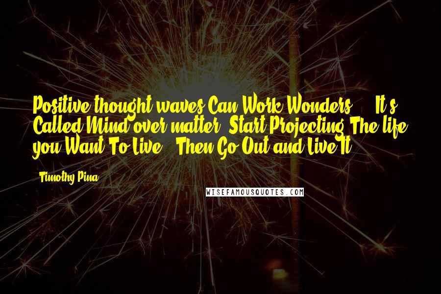 Timothy Pina Quotes: Positive thought waves Can Work Wonders ... It's Called Mind over matter. Start Projecting The life you Want To Live & Then Go Out and Live It!