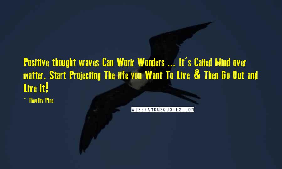 Timothy Pina Quotes: Positive thought waves Can Work Wonders ... It's Called Mind over matter. Start Projecting The life you Want To Live & Then Go Out and Live It!