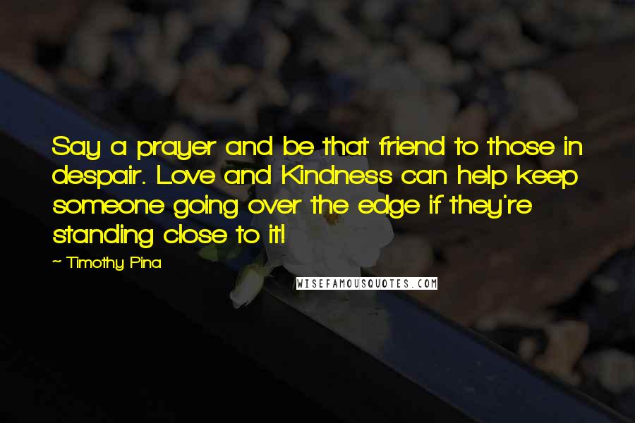 Timothy Pina Quotes: Say a prayer and be that friend to those in despair. Love and Kindness can help keep someone going over the edge if they're standing close to it!