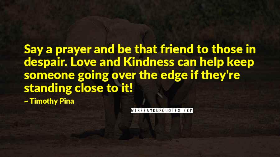 Timothy Pina Quotes: Say a prayer and be that friend to those in despair. Love and Kindness can help keep someone going over the edge if they're standing close to it!