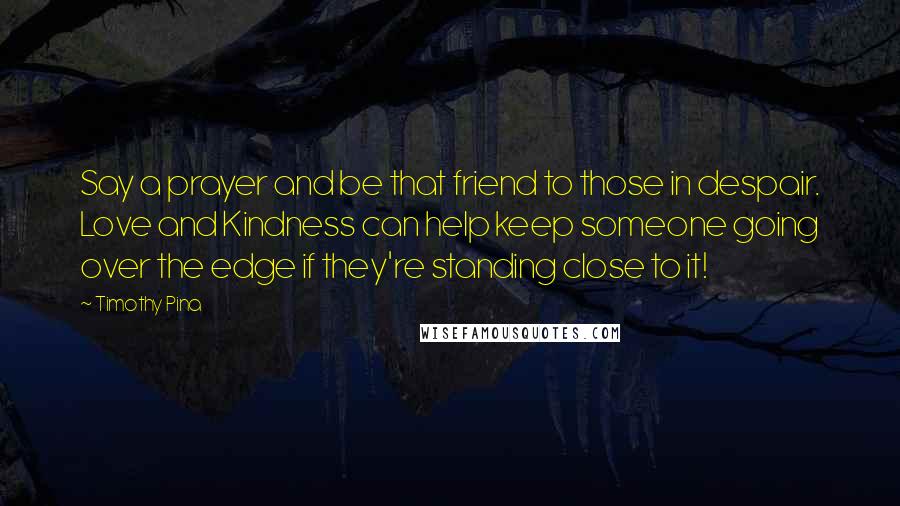 Timothy Pina Quotes: Say a prayer and be that friend to those in despair. Love and Kindness can help keep someone going over the edge if they're standing close to it!