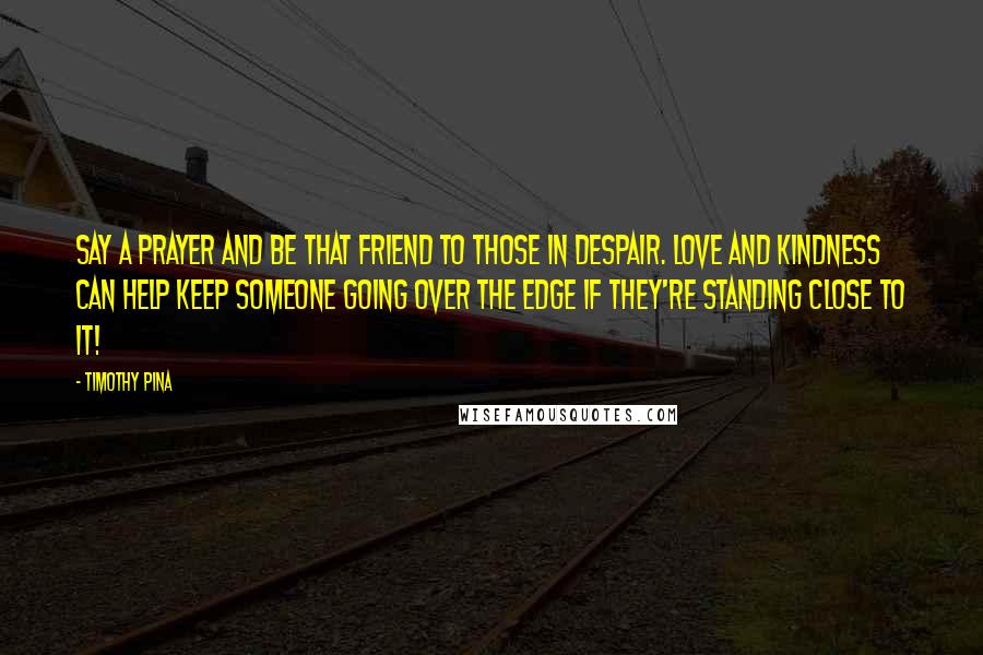 Timothy Pina Quotes: Say a prayer and be that friend to those in despair. Love and Kindness can help keep someone going over the edge if they're standing close to it!