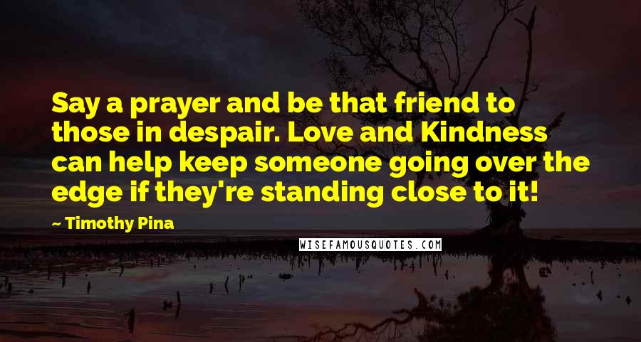 Timothy Pina Quotes: Say a prayer and be that friend to those in despair. Love and Kindness can help keep someone going over the edge if they're standing close to it!