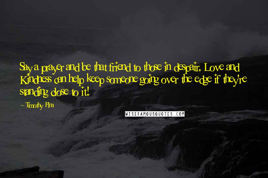 Timothy Pina Quotes: Say a prayer and be that friend to those in despair. Love and Kindness can help keep someone going over the edge if they're standing close to it!