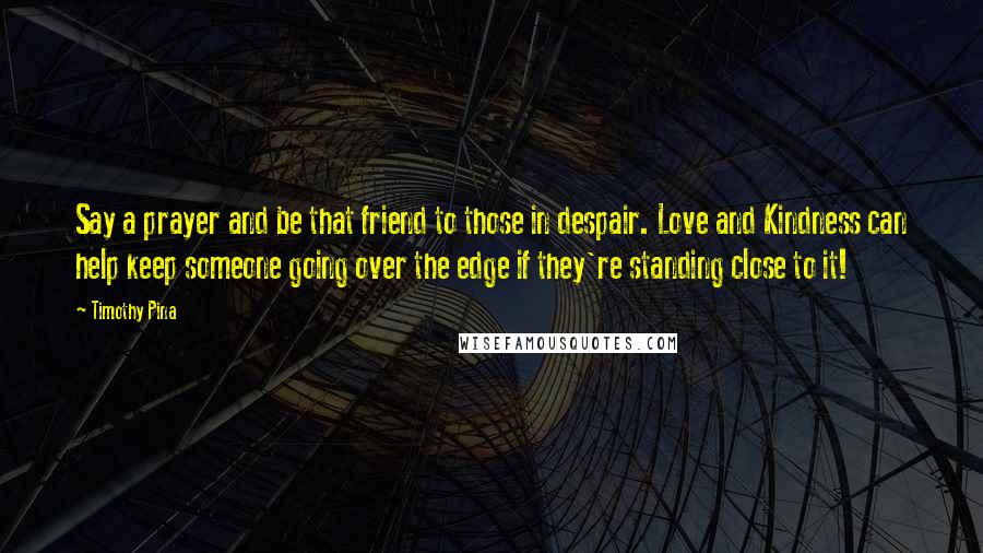 Timothy Pina Quotes: Say a prayer and be that friend to those in despair. Love and Kindness can help keep someone going over the edge if they're standing close to it!