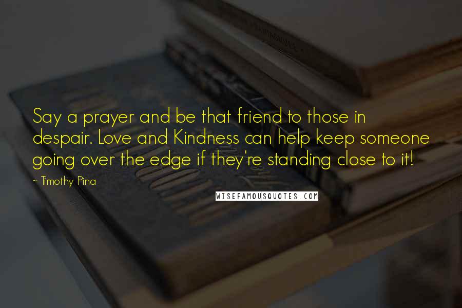 Timothy Pina Quotes: Say a prayer and be that friend to those in despair. Love and Kindness can help keep someone going over the edge if they're standing close to it!