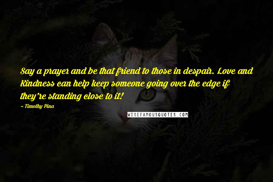 Timothy Pina Quotes: Say a prayer and be that friend to those in despair. Love and Kindness can help keep someone going over the edge if they're standing close to it!