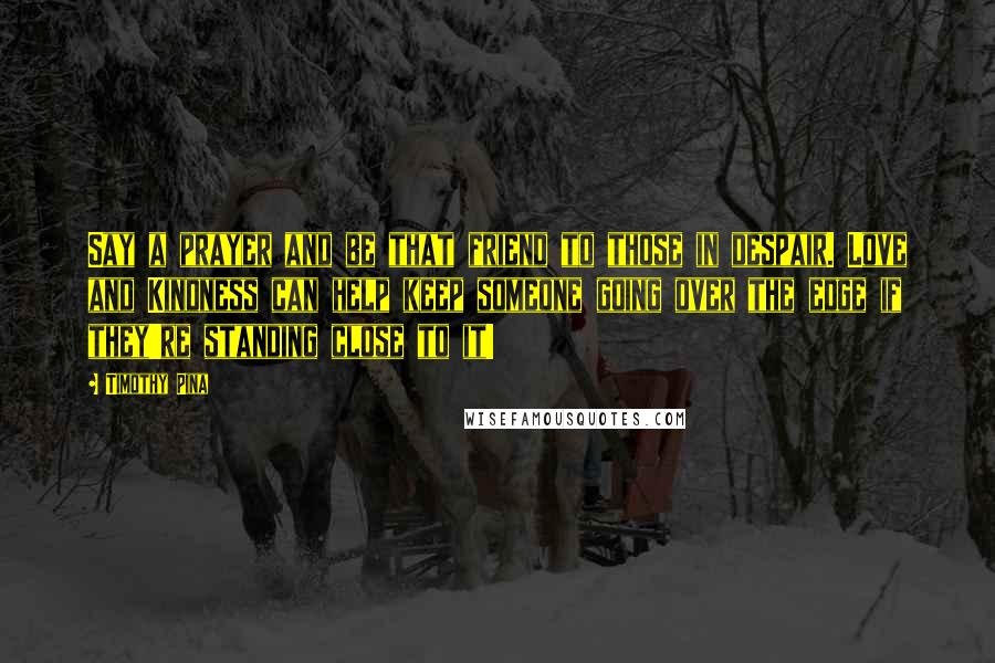 Timothy Pina Quotes: Say a prayer and be that friend to those in despair. Love and Kindness can help keep someone going over the edge if they're standing close to it!