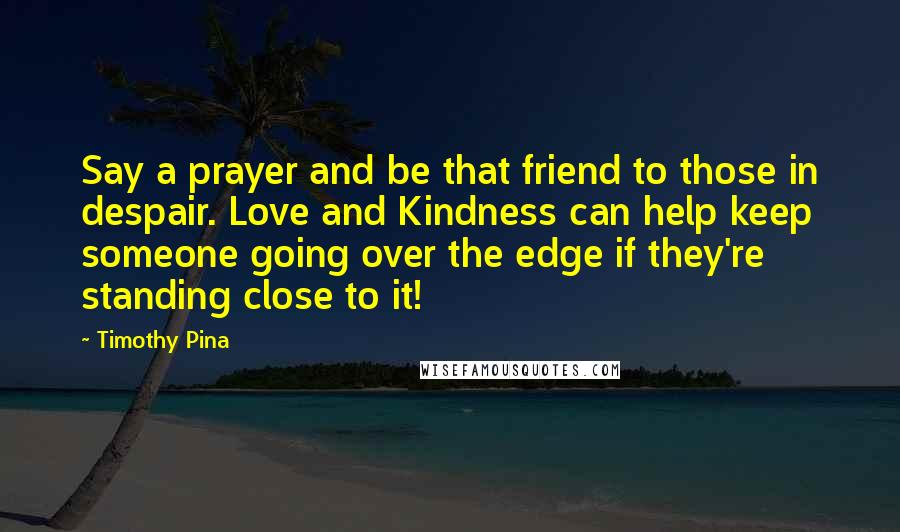 Timothy Pina Quotes: Say a prayer and be that friend to those in despair. Love and Kindness can help keep someone going over the edge if they're standing close to it!