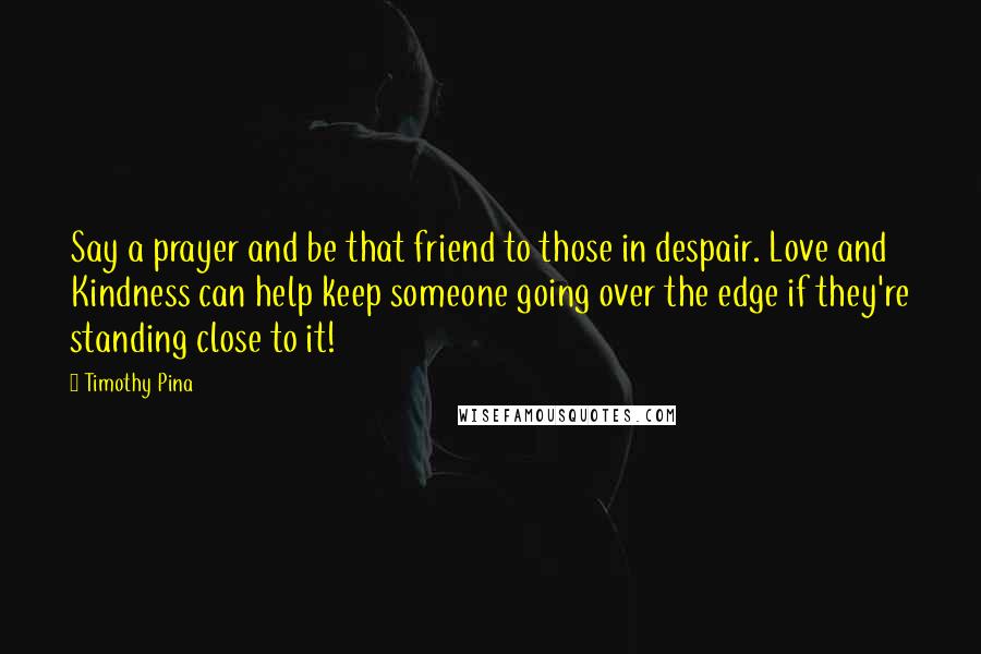 Timothy Pina Quotes: Say a prayer and be that friend to those in despair. Love and Kindness can help keep someone going over the edge if they're standing close to it!