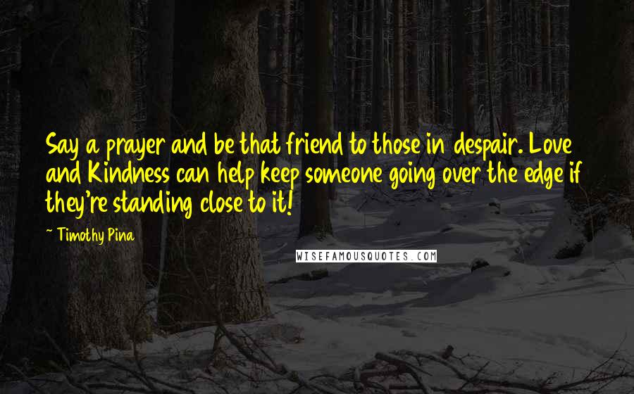 Timothy Pina Quotes: Say a prayer and be that friend to those in despair. Love and Kindness can help keep someone going over the edge if they're standing close to it!