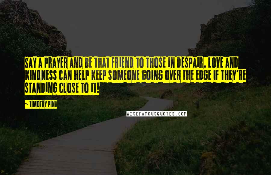 Timothy Pina Quotes: Say a prayer and be that friend to those in despair. Love and Kindness can help keep someone going over the edge if they're standing close to it!