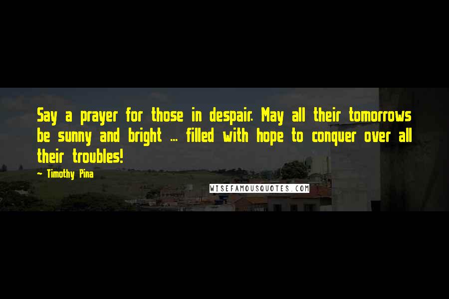 Timothy Pina Quotes: Say a prayer for those in despair. May all their tomorrows be sunny and bright ... filled with hope to conquer over all their troubles!