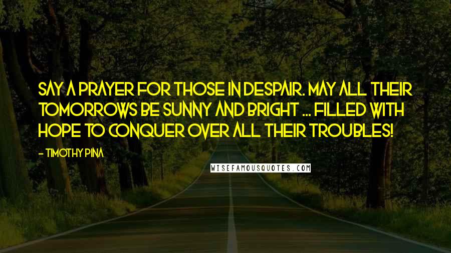 Timothy Pina Quotes: Say a prayer for those in despair. May all their tomorrows be sunny and bright ... filled with hope to conquer over all their troubles!