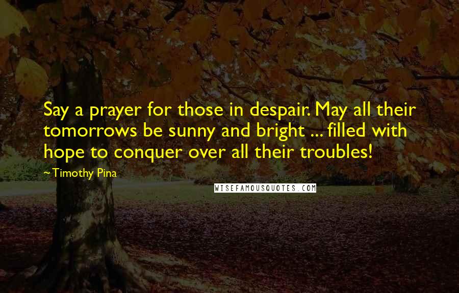 Timothy Pina Quotes: Say a prayer for those in despair. May all their tomorrows be sunny and bright ... filled with hope to conquer over all their troubles!