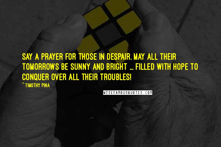 Timothy Pina Quotes: Say a prayer for those in despair. May all their tomorrows be sunny and bright ... filled with hope to conquer over all their troubles!