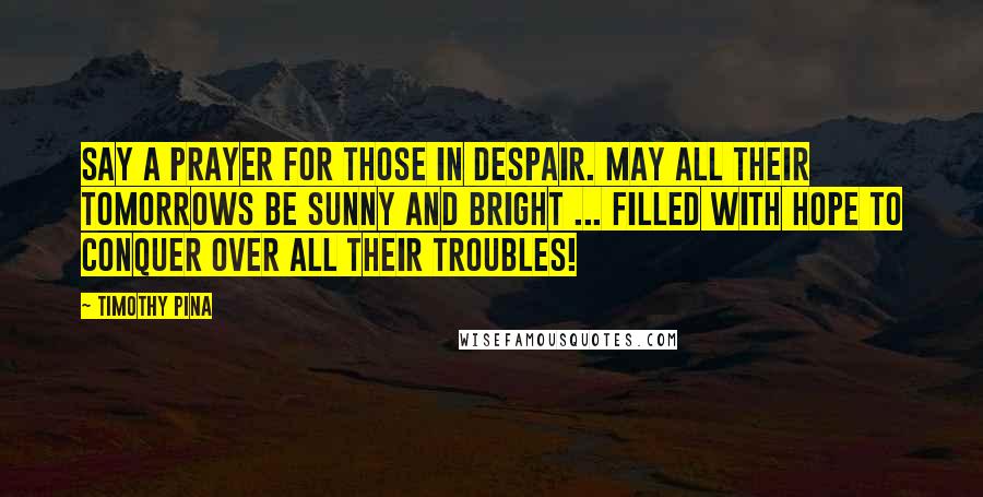 Timothy Pina Quotes: Say a prayer for those in despair. May all their tomorrows be sunny and bright ... filled with hope to conquer over all their troubles!