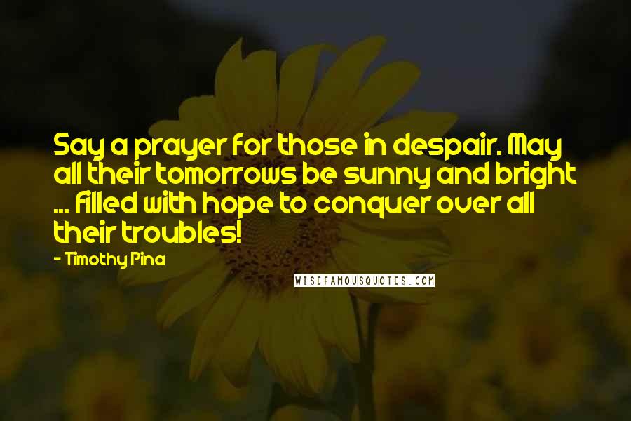 Timothy Pina Quotes: Say a prayer for those in despair. May all their tomorrows be sunny and bright ... filled with hope to conquer over all their troubles!