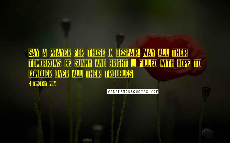 Timothy Pina Quotes: Say a prayer for those in despair. May all their tomorrows be sunny and bright ... filled with hope to conquer over all their troubles!