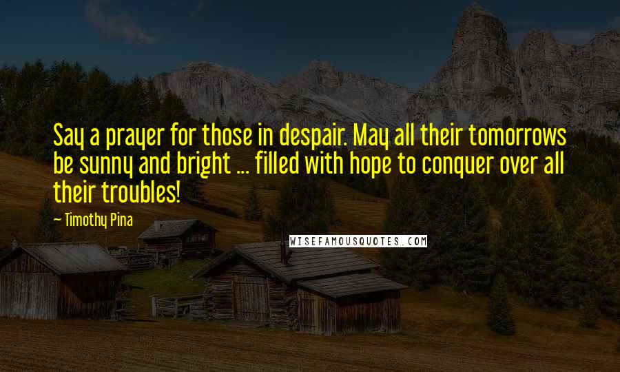 Timothy Pina Quotes: Say a prayer for those in despair. May all their tomorrows be sunny and bright ... filled with hope to conquer over all their troubles!