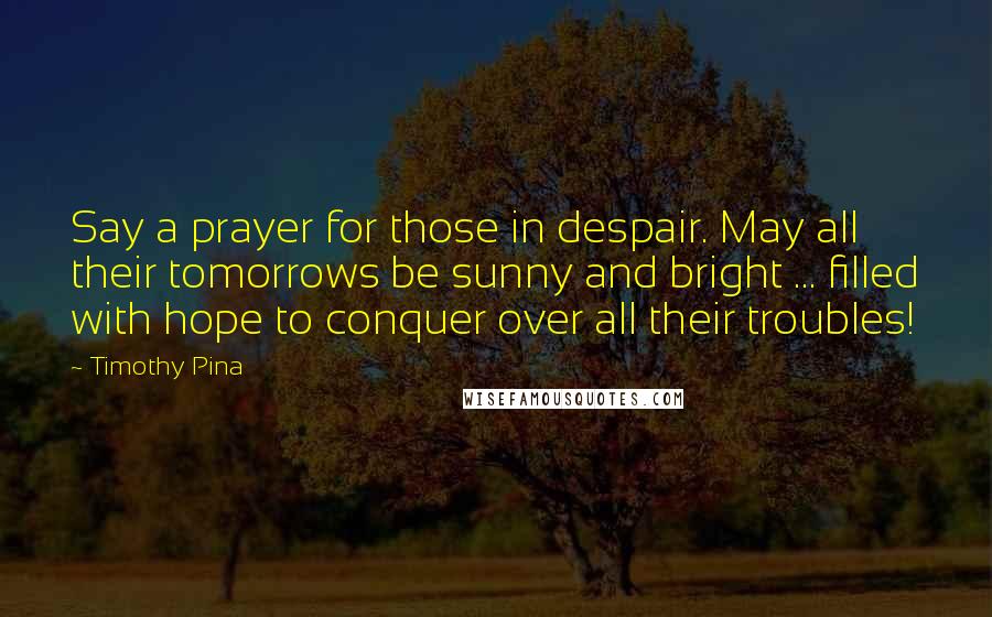 Timothy Pina Quotes: Say a prayer for those in despair. May all their tomorrows be sunny and bright ... filled with hope to conquer over all their troubles!