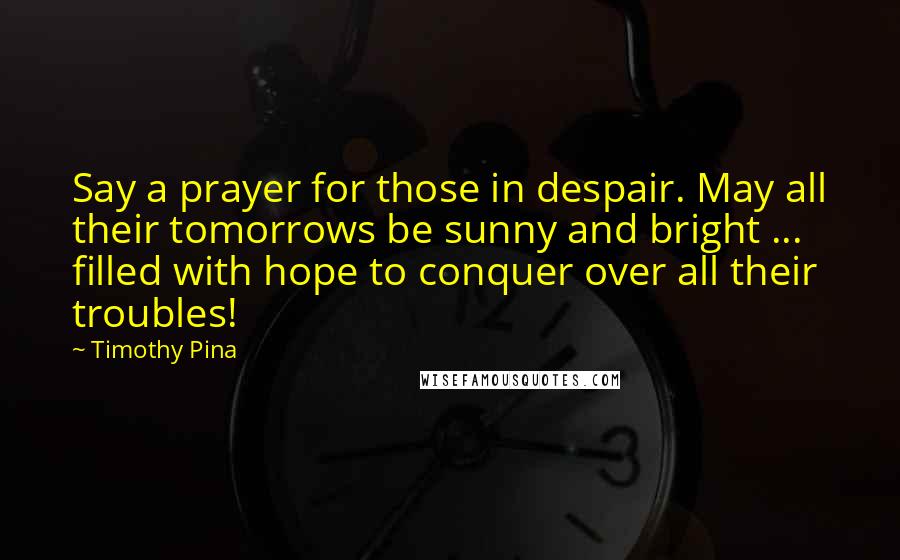 Timothy Pina Quotes: Say a prayer for those in despair. May all their tomorrows be sunny and bright ... filled with hope to conquer over all their troubles!