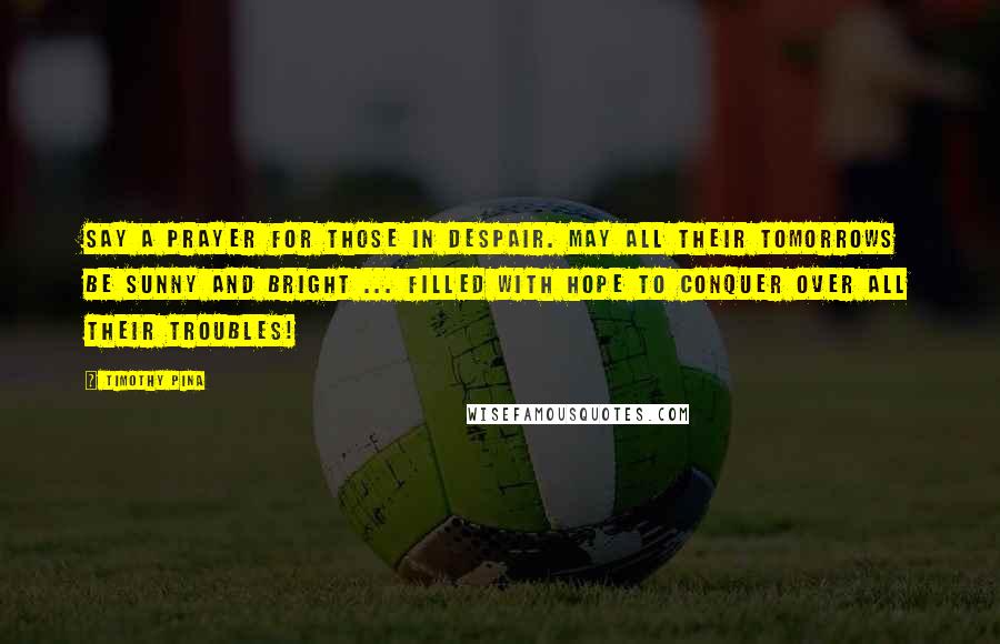 Timothy Pina Quotes: Say a prayer for those in despair. May all their tomorrows be sunny and bright ... filled with hope to conquer over all their troubles!