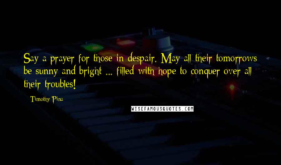 Timothy Pina Quotes: Say a prayer for those in despair. May all their tomorrows be sunny and bright ... filled with hope to conquer over all their troubles!