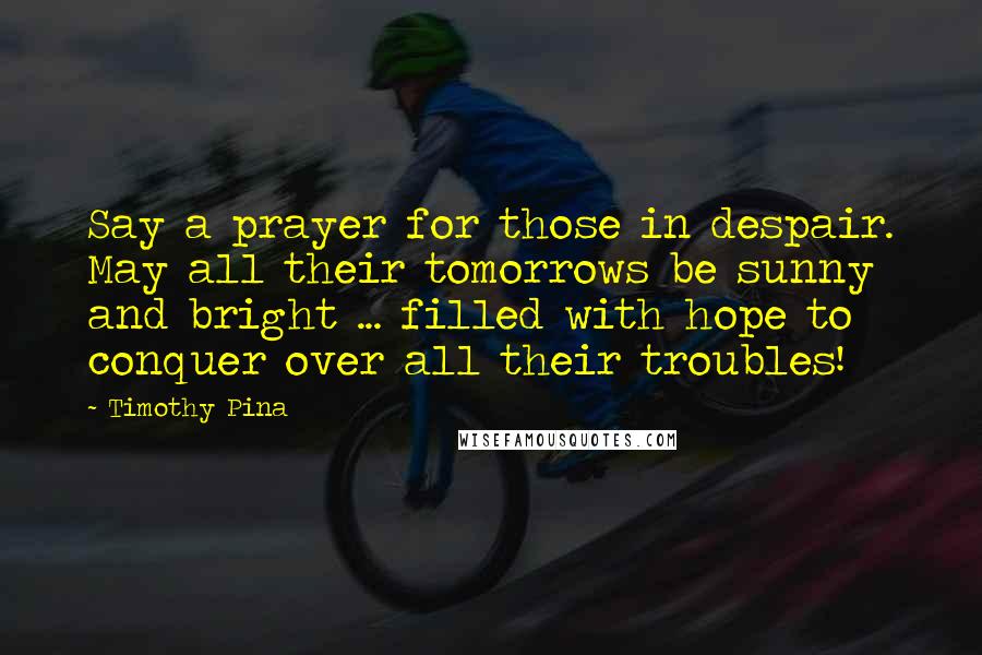 Timothy Pina Quotes: Say a prayer for those in despair. May all their tomorrows be sunny and bright ... filled with hope to conquer over all their troubles!