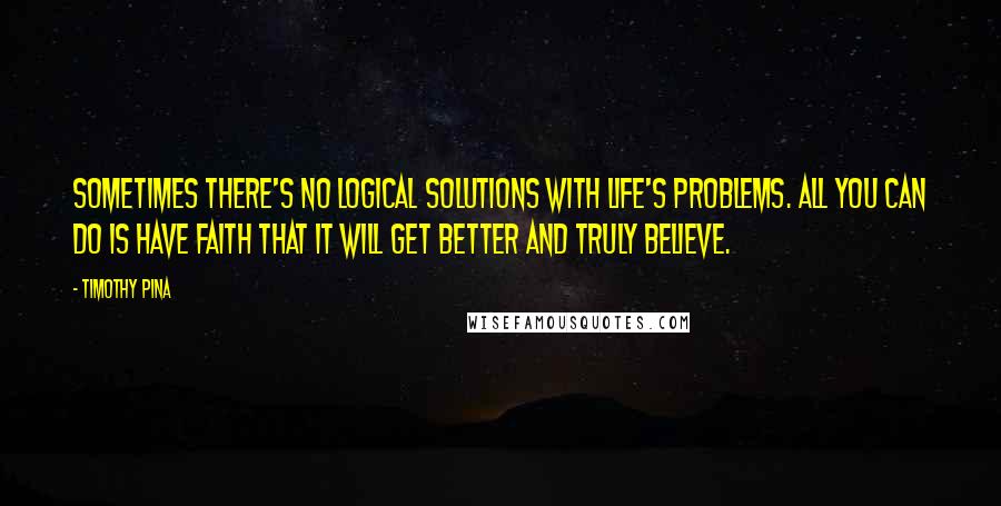 Timothy Pina Quotes: Sometimes there's no logical solutions with life's problems. All you can do is have faith that it will get better and truly believe.