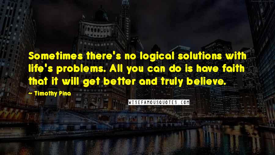 Timothy Pina Quotes: Sometimes there's no logical solutions with life's problems. All you can do is have faith that it will get better and truly believe.